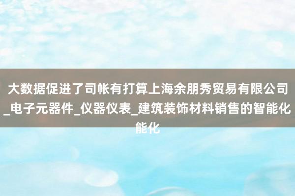 大数据促进了司帐有打算上海余朋秀贸易有限公司_电子元器件_仪器仪表_建筑装饰材料销售的智能化