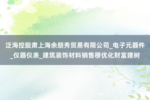 泛海控股肃上海余朋秀贸易有限公司_电子元器件_仪器仪表_建筑装饰材料销售穆优化财富建树